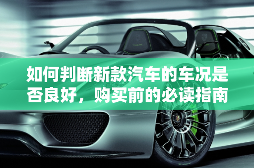 如何判断新款汽车的车况是否良好，购买前的必读指南,购买新款汽车，如何判断车况是否良好？