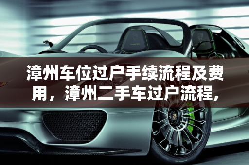 漳州车位过户手续流程及费用，漳州二手车过户流程,漳州车位过户手续流程及费用，漳州二手车过户流程