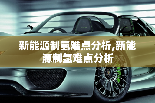 新能源制氢难点分析,新能源制氢难点分析