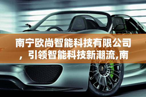 南宁欧尚智能科技有限公司，引领智能科技新潮流,南宁欧尚智能科技有限公司