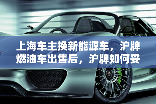上海车主换新能源车，沪牌燃油车出售后，沪牌如何妥善处理？,坐标上海，想把沪牌燃油车卖了买一辆新能源车，原来的沪牌怎么办