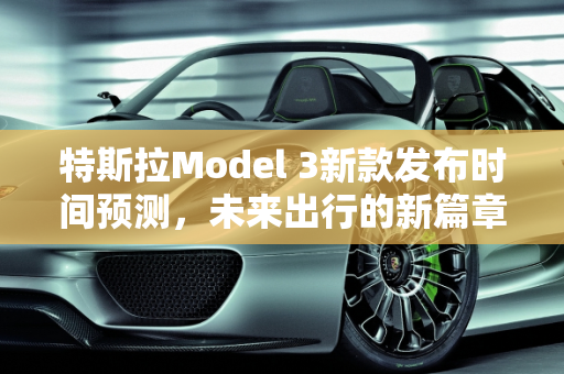 特斯拉Model 3新款发布时间预测，未来出行的新篇章,特斯拉3新款什么时候发布