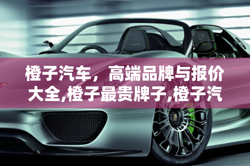 橙子汽车，高端品牌与报价大全,橙子最贵牌子,橙子汽车报价大全
