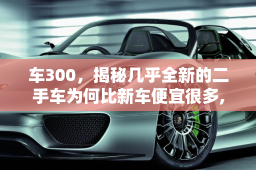 车300，揭秘几乎全新的二手车为何比新车便宜很多,车300，为什么几乎全新的二手车比新车便宜很多