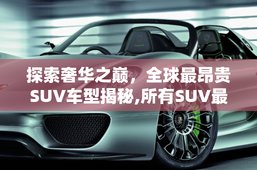 探索奢华之巅，全球最昂贵SUV车型揭秘,所有SUV最贵的是什么车
