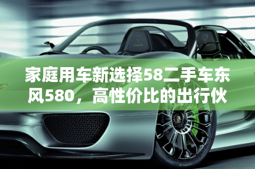 家庭用车新选择58二手车东风580，高性价比的出行伙伴,58 二手车东风 580，性价比高的家庭用车