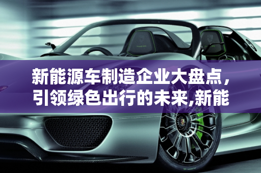 新能源车制造企业大盘点，引领绿色出行的未来,新能源车制造企业大盘点