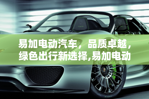 易加电动汽车，品质卓越，绿色出行新选择,易加电动汽车质量怎样