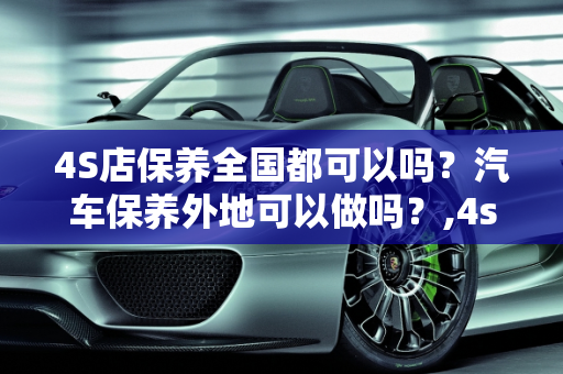 4S店保养全国都可以吗？汽车保养外地可以做吗？,4s店保养全国都可以吗，汽车保养外地可以做吗