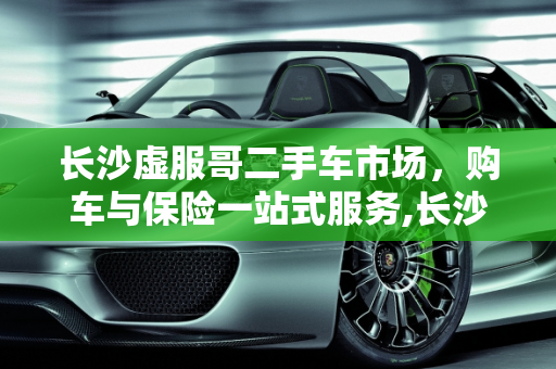 长沙虚服哥二手车市场，购车与保险一站式服务,长沙虚服哥二手车位置,长沙二手车哪里可以买保险
