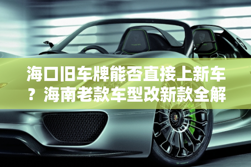 海口旧车牌能否直接上新车？海南老款车型改新款全解析,海口旧车牌能直接上新车吗，海南老款车型改新款