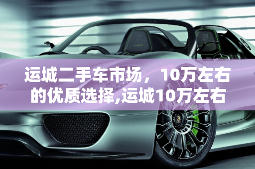 运城二手车市场，10万左右的优质选择,运城10万左右二手车交易