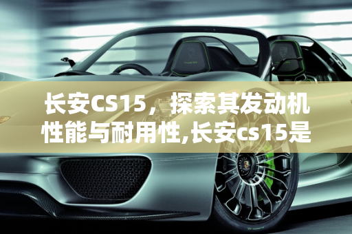 长安CS15，探索其发动机性能与耐用性,长安cs15是什么发动机？耐用吗