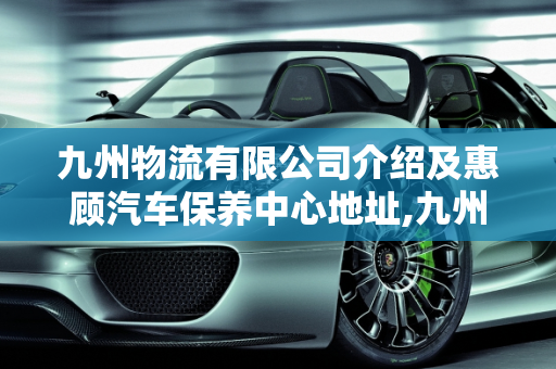 九州物流有限公司介绍及惠顾汽车保养中心地址,九州物流有限公司介绍,惠顾汽车保养中心地址