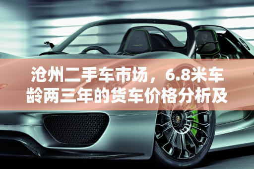 沧州二手车市场，6.8米车龄两三年的货车价格分析及回收指南,沧州二手车6.8米两三年的大概多少钱啊，沧州二手车回收