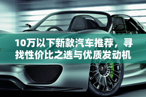 10万以下新款汽车推荐，寻找性价比之选与优质发动机品牌,新款汽车 10 万以下推荐哪款车好点的发动机品牌？
