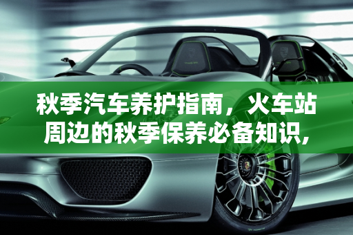秋季汽车养护指南，火车站周边的秋季保养必备知识,火车站秋天怎么养护，秋季汽车保养必备知识