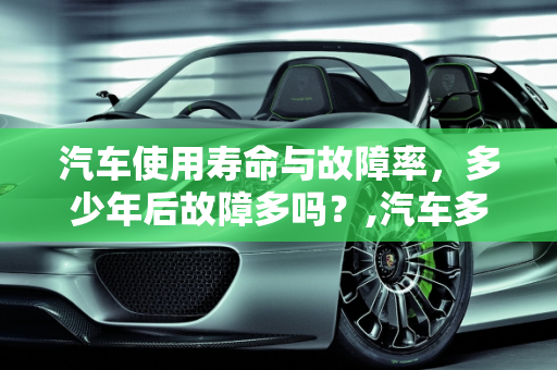 汽车使用寿命与故障率，多少年后故障多吗？,汽车多少年后故障多吗,汽车多少年后故障多吗