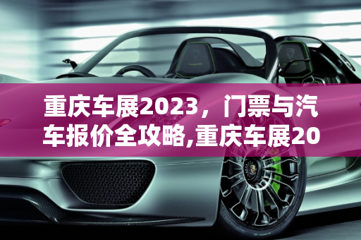 重庆车展2023，门票与汽车报价全攻略,重庆车展2023需要门票吗,重庆车展汽车报价