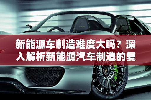 新能源车制造难度大吗？深入解析新能源汽车制造的复杂性,新能源车制造难度大吗？