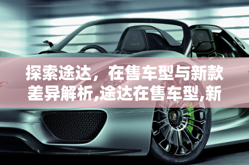 探索途达，在售车型与新款差异解析,途达在售车型,新款途达有什么不同的车型