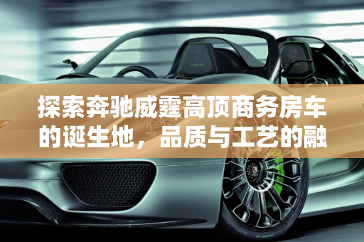 探索奔驰威霆高顶商务房车的诞生地，品质与工艺的融合,奔驰威霆高顶商务房车是哪儿生产