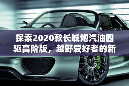 探索2020款长城炮汽油四驱高阶版，越野爱好者的新选择,2020款长城炮汽油四驱高阶版有人要吗