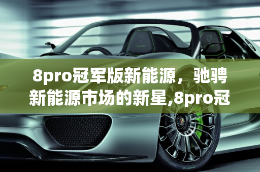 8pro冠军版新能源，驰骋新能源市场的新星,8pro冠军版新能源上市时间，驰聘新能源