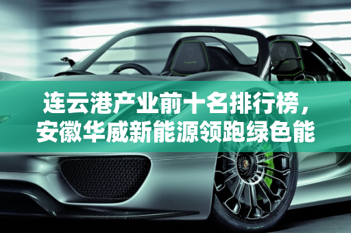 连云港产业前十名排行榜，安徽华威新能源领跑绿色能源发展,连云港产业前十名排行榜,安徽华威新能源